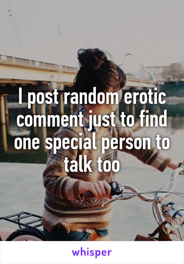 I post random erotic comment just to find one special person to talk too