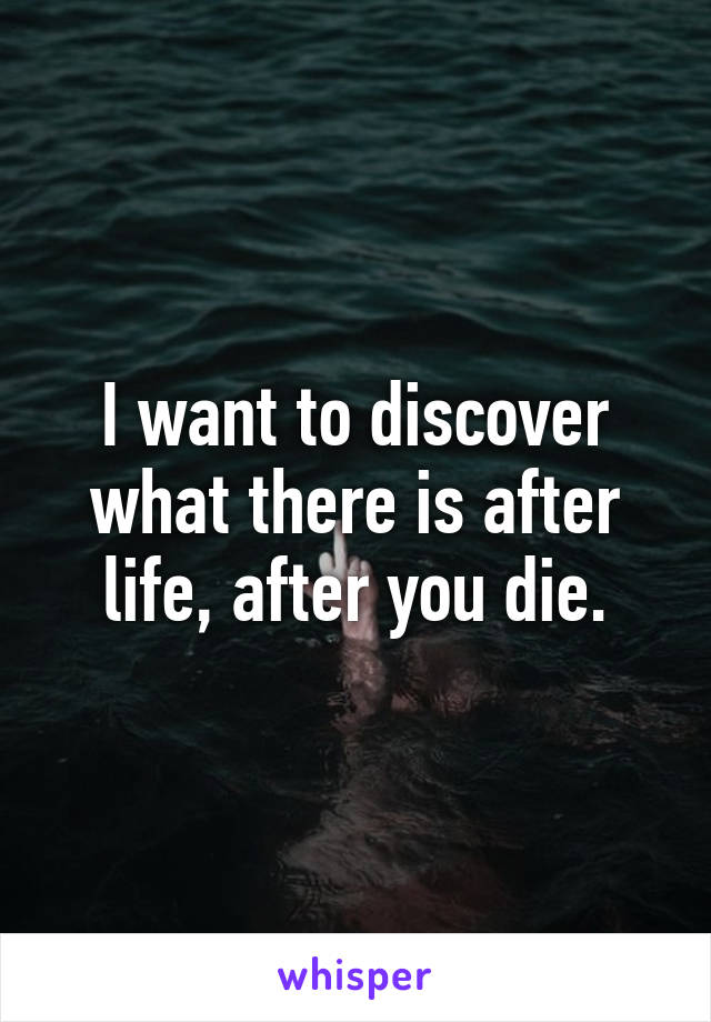 I want to discover what there is after life, after you die.