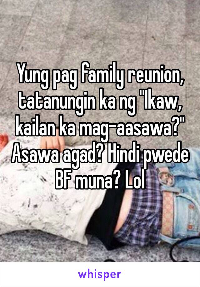 Yung pag family reunion, tatanungin ka ng "Ikaw, kailan ka mag-aasawa?" 
Asawa agad? Hindi pwede BF muna? Lol 
