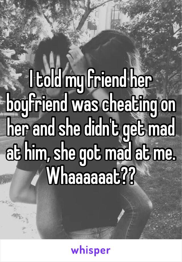 I told my friend her boyfriend was cheating on her and she didn't get mad at him, she got mad at me. Whaaaaaat??