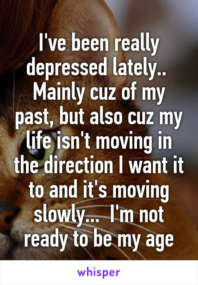 I've been really depressed lately..  Mainly cuz of my past, but also cuz my life isn't moving in the direction I want it to and it's moving slowly...  I'm not ready to be my age