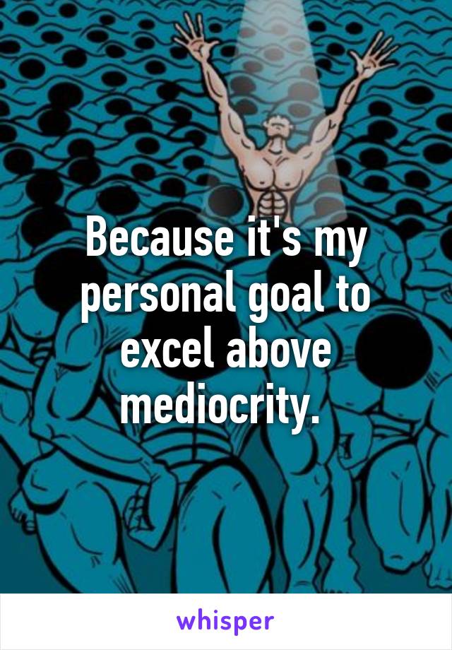 Because it's my personal goal to excel above mediocrity. 