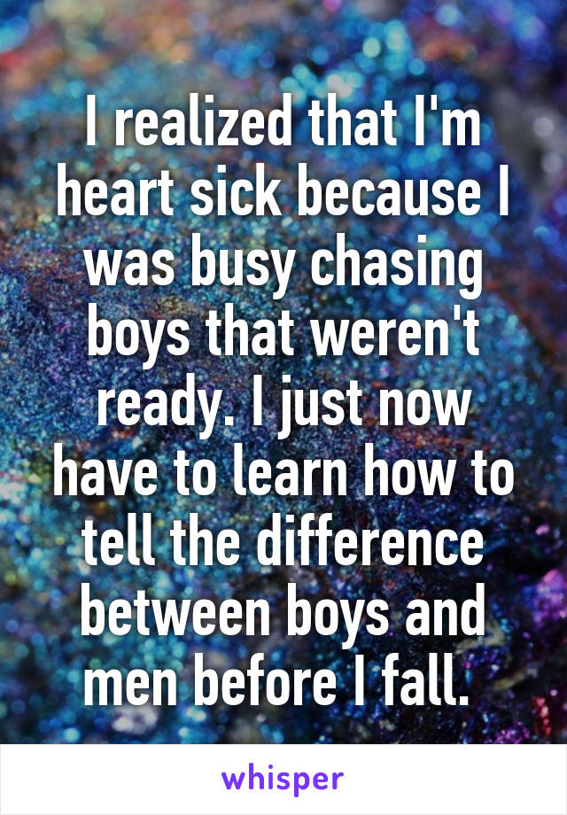 I realized that I'm heart sick because I was busy chasing boys that weren't ready. I just now have to learn how to tell the difference between boys and men before I fall. 