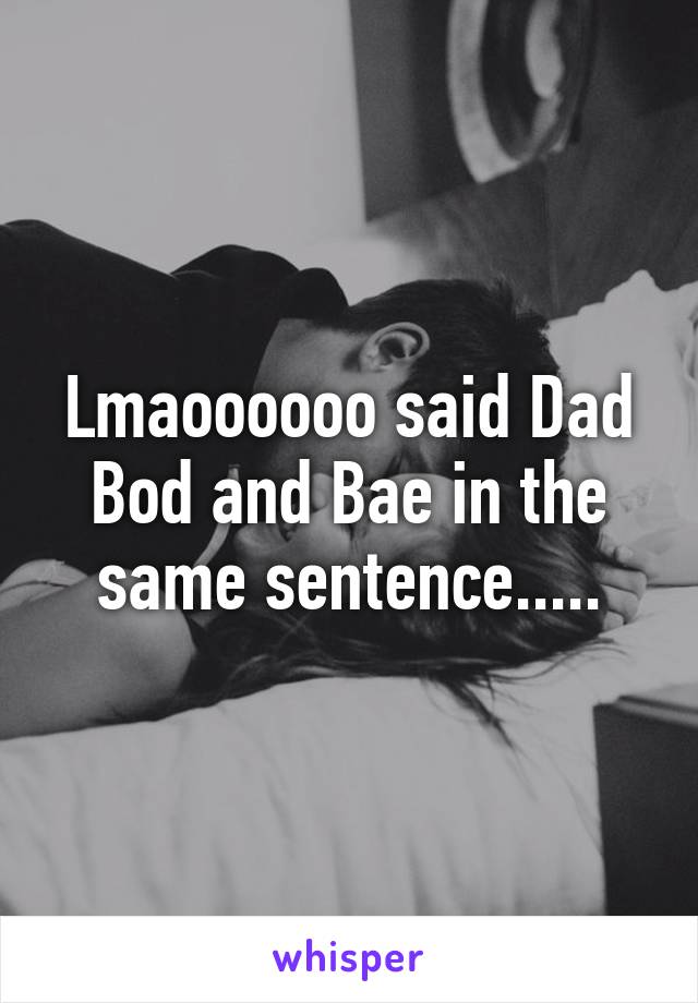 Lmaoooooo said Dad Bod and Bae in the same sentence.....