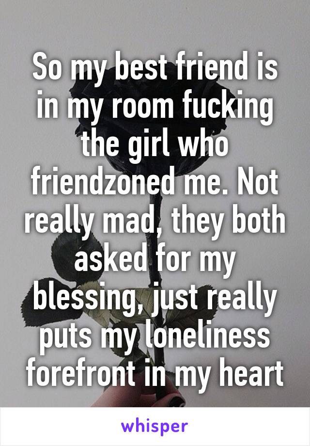 So my best friend is in my room fucking the girl who friendzoned me. Not really mad, they both asked for my blessing, just really puts my loneliness forefront in my heart