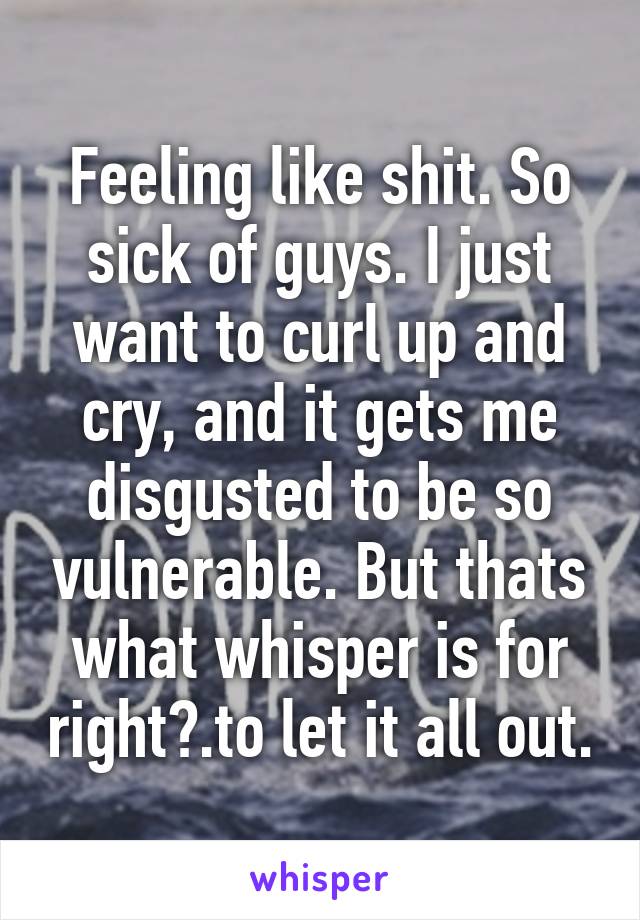 Feeling like shit. So sick of guys. I just want to curl up and cry, and it gets me disgusted to be so vulnerable. But thats what whisper is for right?.to let it all out.