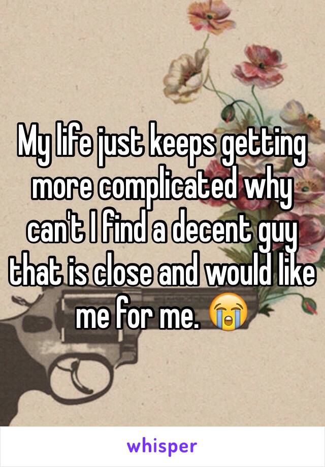 My life just keeps getting more complicated why can't I find a decent guy that is close and would like me for me. 😭