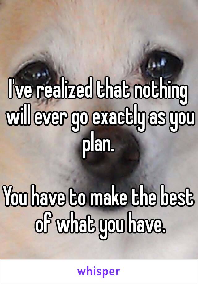 I've realized that nothing will ever go exactly as you plan. 

You have to make the best of what you have.