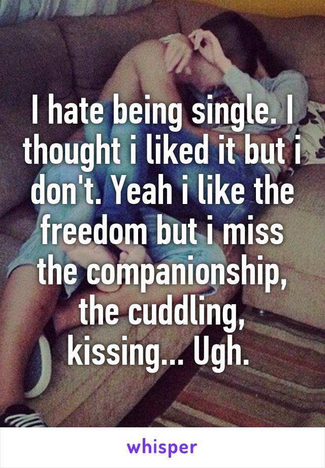 I hate being single. I thought i liked it but i don't. Yeah i like the freedom but i miss the companionship, the cuddling, kissing... Ugh. 