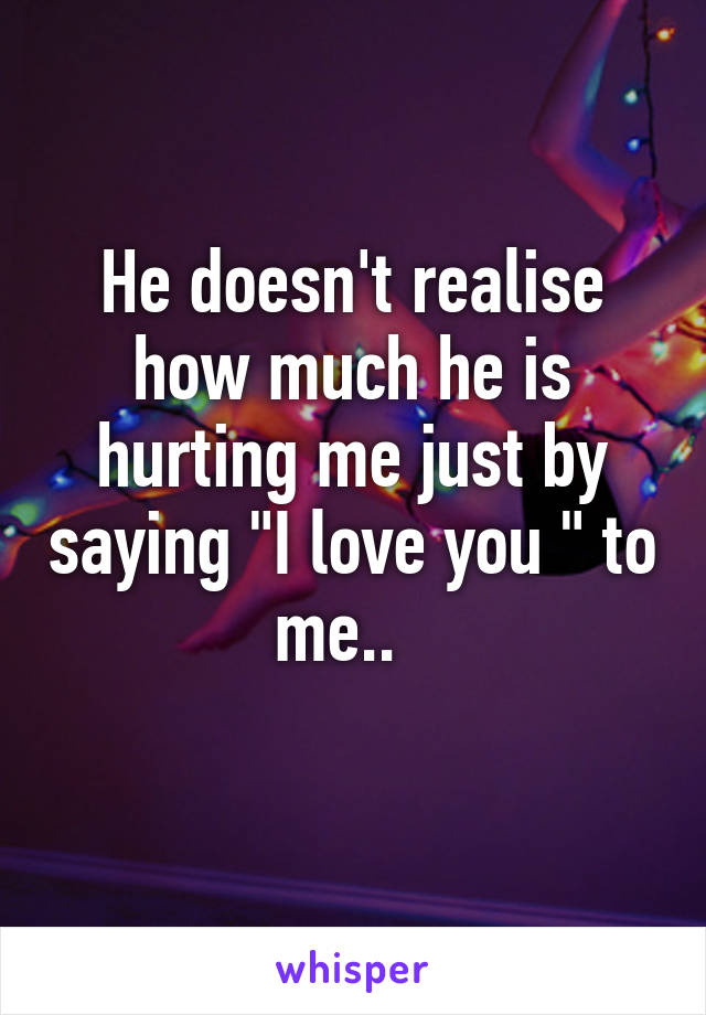 He doesn't realise how much he is hurting me just by saying "I love you " to me..  
