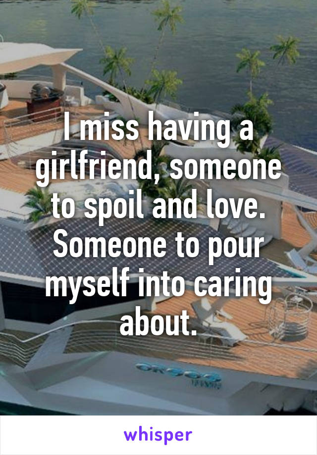 I miss having a girlfriend, someone to spoil and love. Someone to pour myself into caring about.