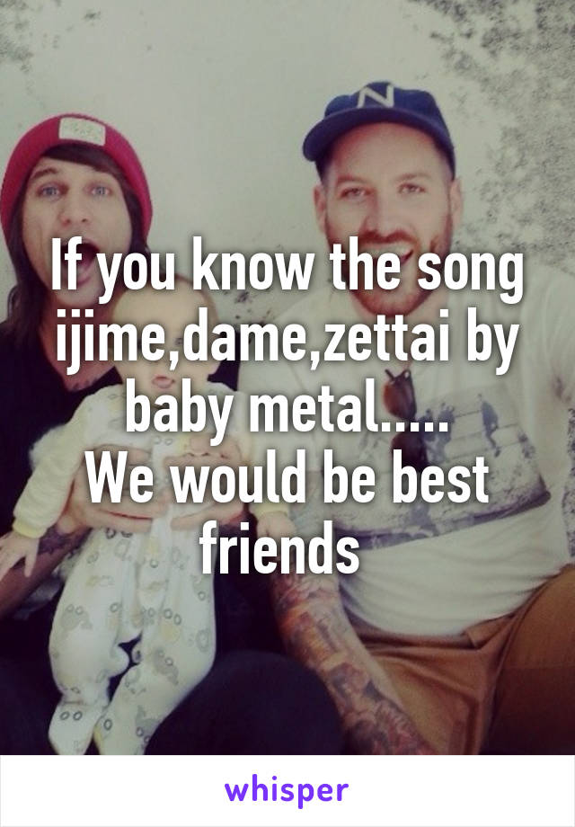 If you know the song ijime,dame,zettai by baby metal.....
We would be best friends 