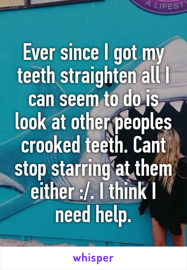 Ever since I got my teeth straighten all I can seem to do is look at other peoples crooked teeth. Cant stop starring at them either :/. I think I need help.