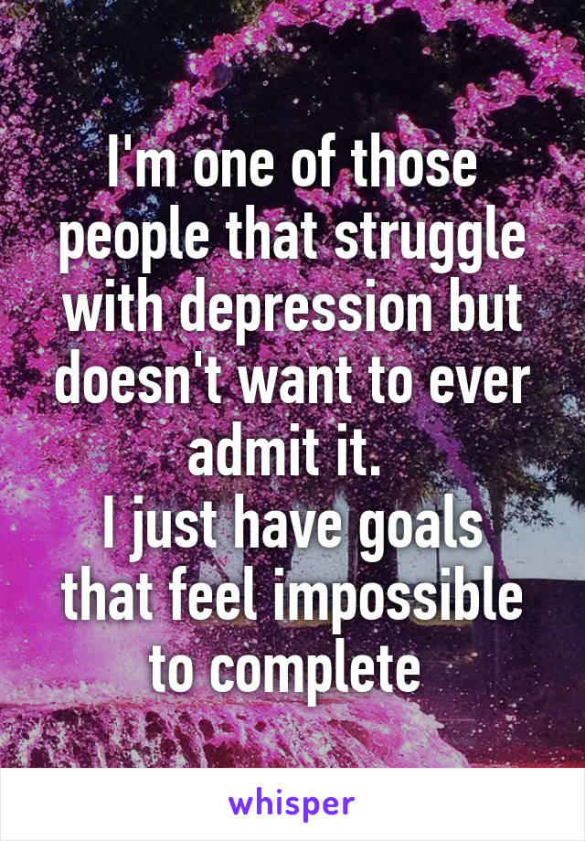 I'm one of those people that struggle with depression but doesn't want to ever admit it. 
I just have goals that feel impossible to complete 