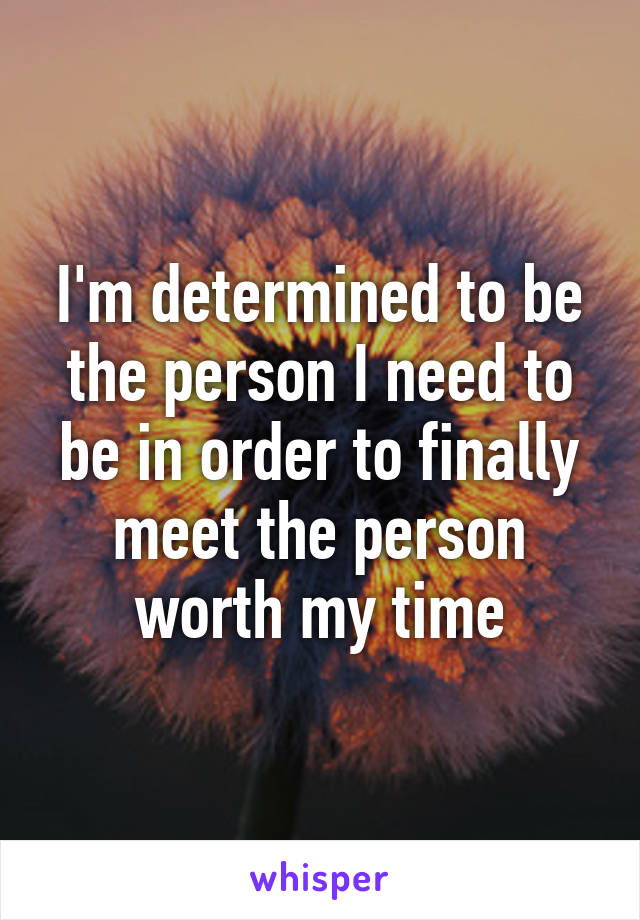 I'm determined to be the person I need to be in order to finally meet the person worth my time