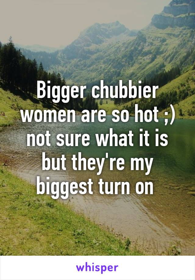 Bigger chubbier women are so hot ;) not sure what it is but they're my biggest turn on 