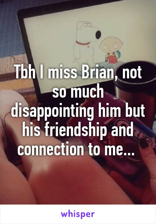 Tbh I miss Brian, not so much disappointing him but his friendship and connection to me... 