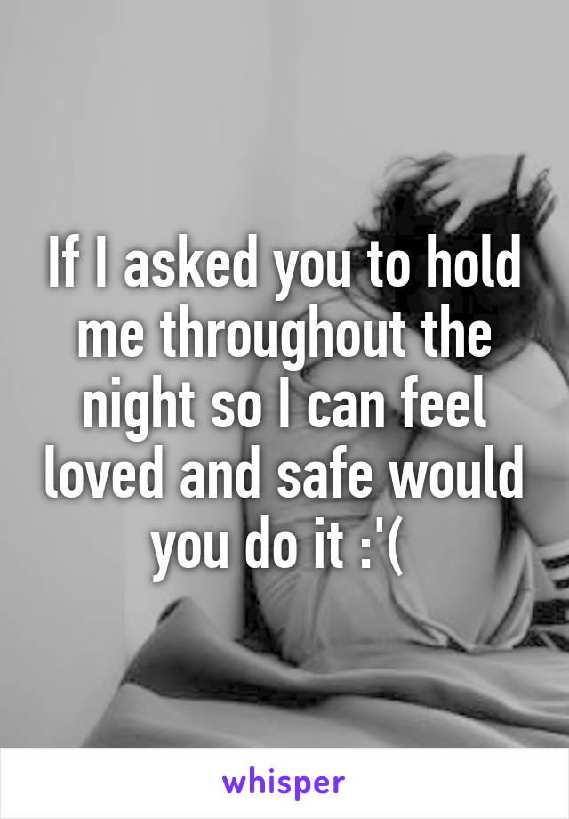 If I asked you to hold me throughout the night so I can feel loved and safe would you do it :'( 