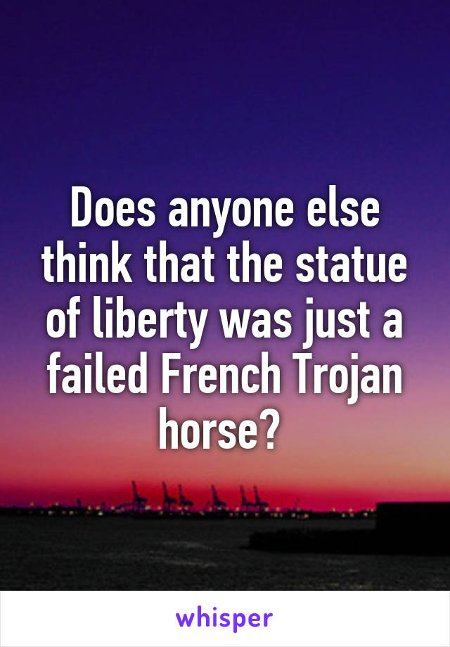 Does anyone else think that the statue of liberty was just a failed French Trojan horse? 