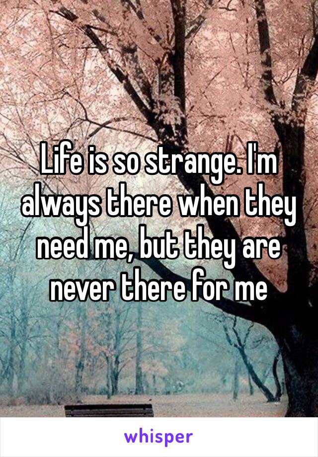 Life is so strange. I'm always there when they need me, but they are never there for me