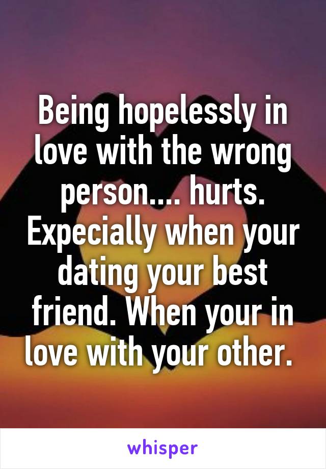 Being hopelessly in love with the wrong person.... hurts. Expecially when your dating your best friend. When your in love with your other. 