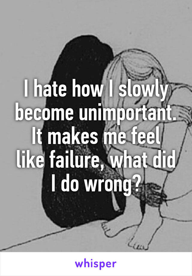 I hate how I slowly become unimportant.
It makes me feel like failure, what did I do wrong?