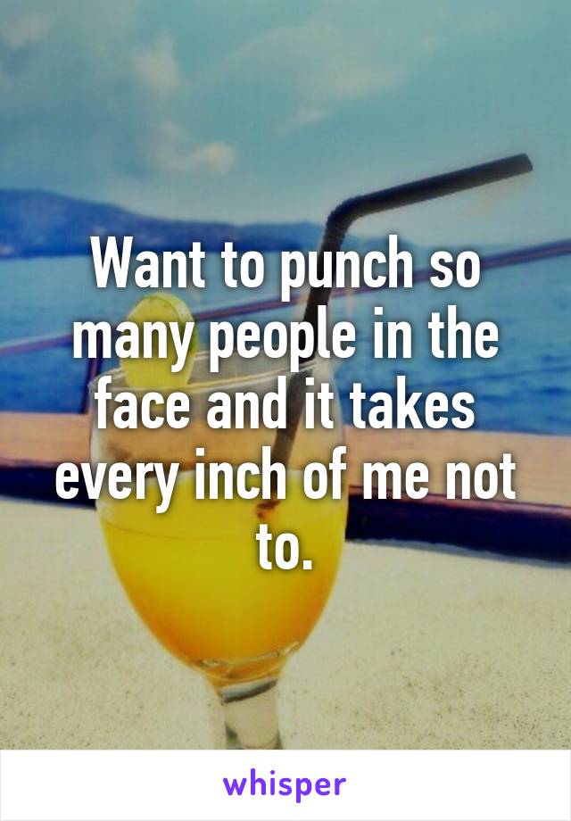 Want to punch so many people in the face and it takes every inch of me not to.