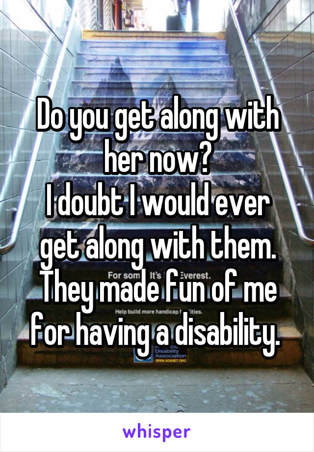 Do you get along with her now?
I doubt I would ever get along with them. They made fun of me for having a disability. 