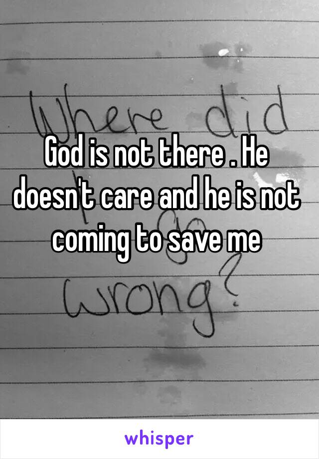 God is not there . He doesn't care and he is not coming to save me 