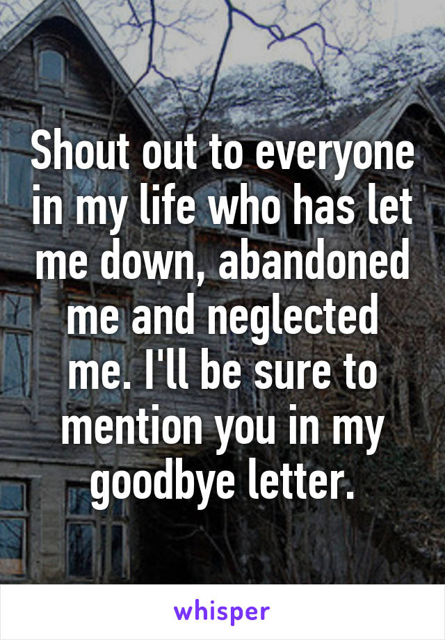 Shout out to everyone in my life who has let me down, abandoned me and neglected me. I'll be sure to mention you in my goodbye letter.