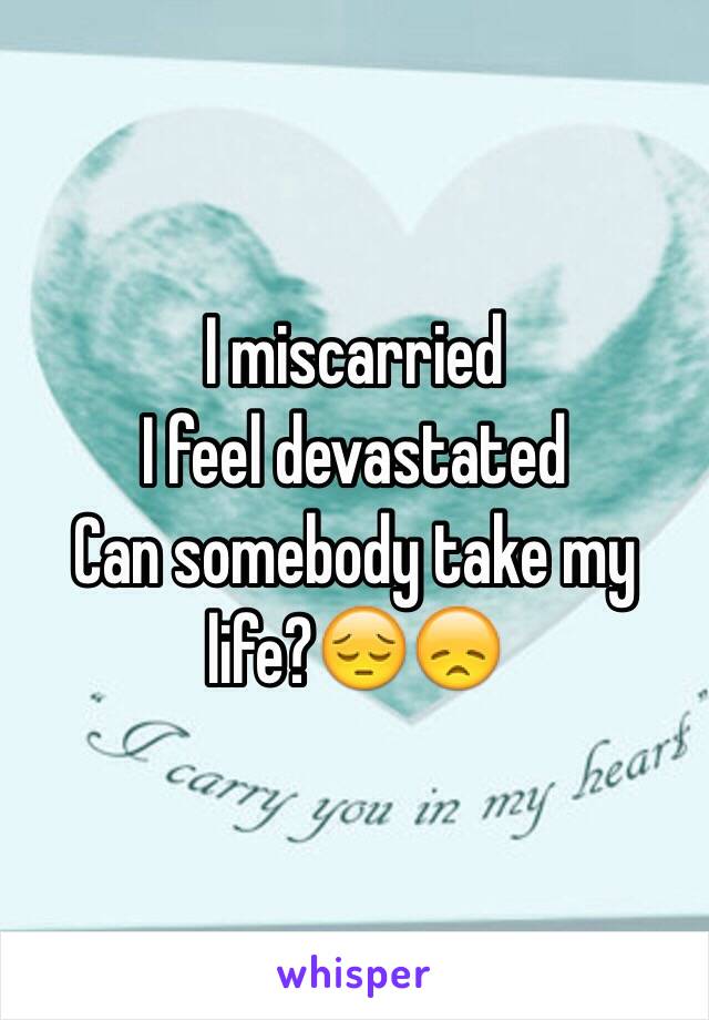 I miscarried 
I feel devastated 
Can somebody take my life?😔😞