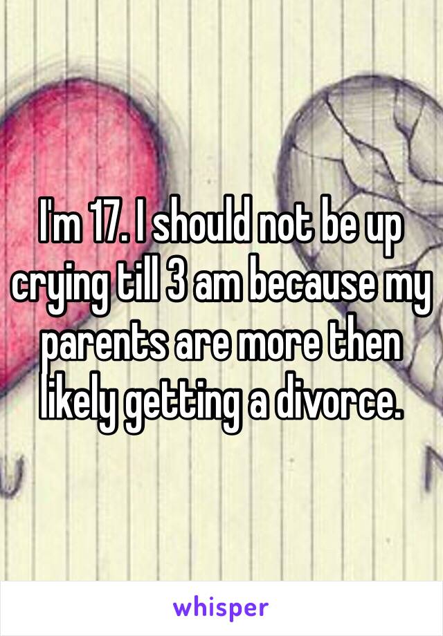 I'm 17. I should not be up crying till 3 am because my parents are more then likely getting a divorce. 