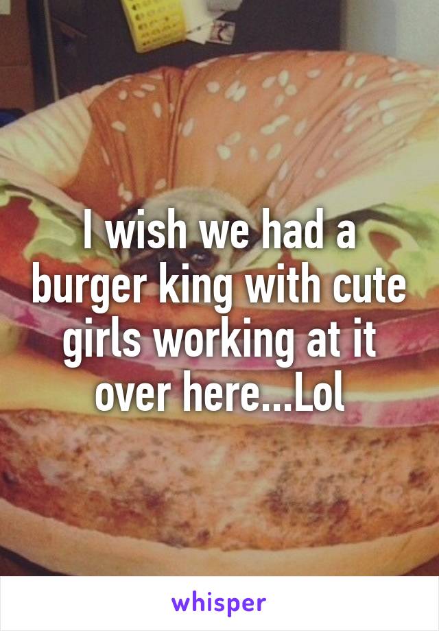 I wish we had a burger king with cute girls working at it over here...Lol