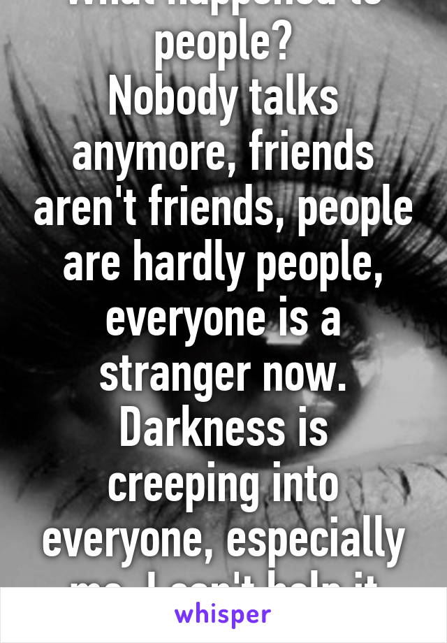 What happened to people?
Nobody talks anymore, friends aren't friends, people are hardly people, everyone is a stranger now.
Darkness is creeping into everyone, especially me. I can't help it anymore.