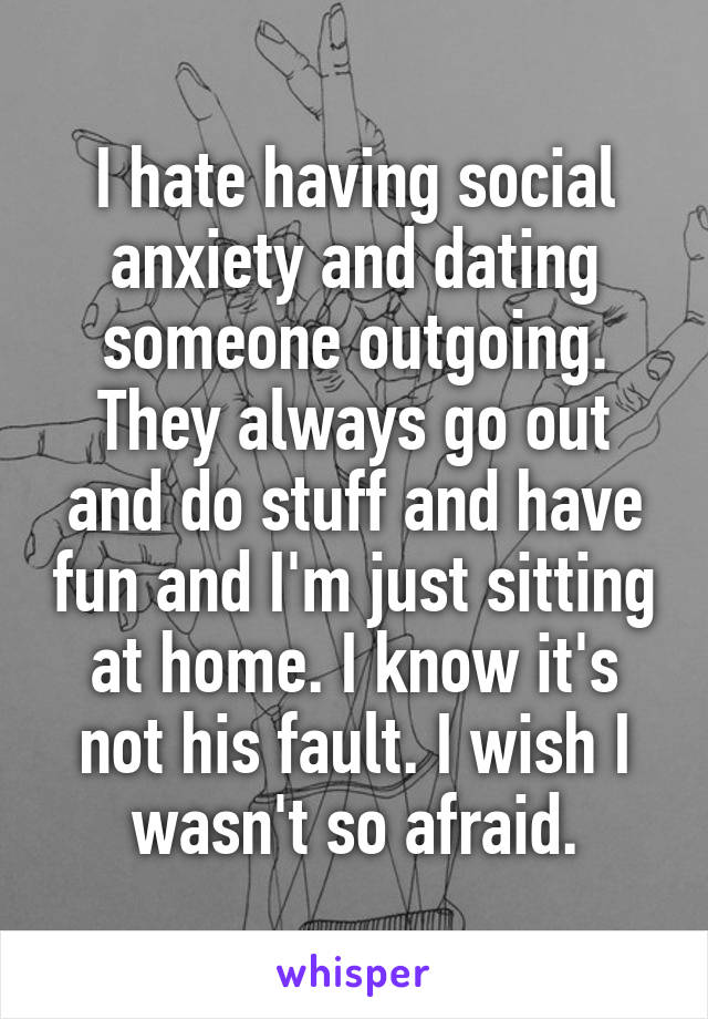 I hate having social anxiety and dating someone outgoing. They always go out and do stuff and have fun and I'm just sitting at home. I know it's not his fault. I wish I wasn't so afraid.