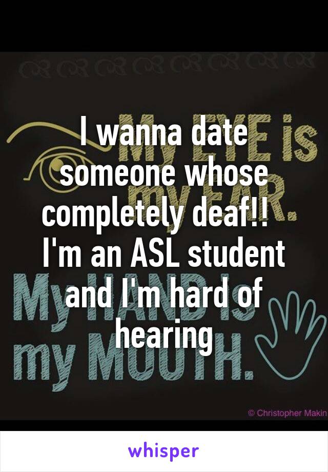 I wanna date someone whose completely deaf!!   I'm an ASL student and I'm hard of hearing