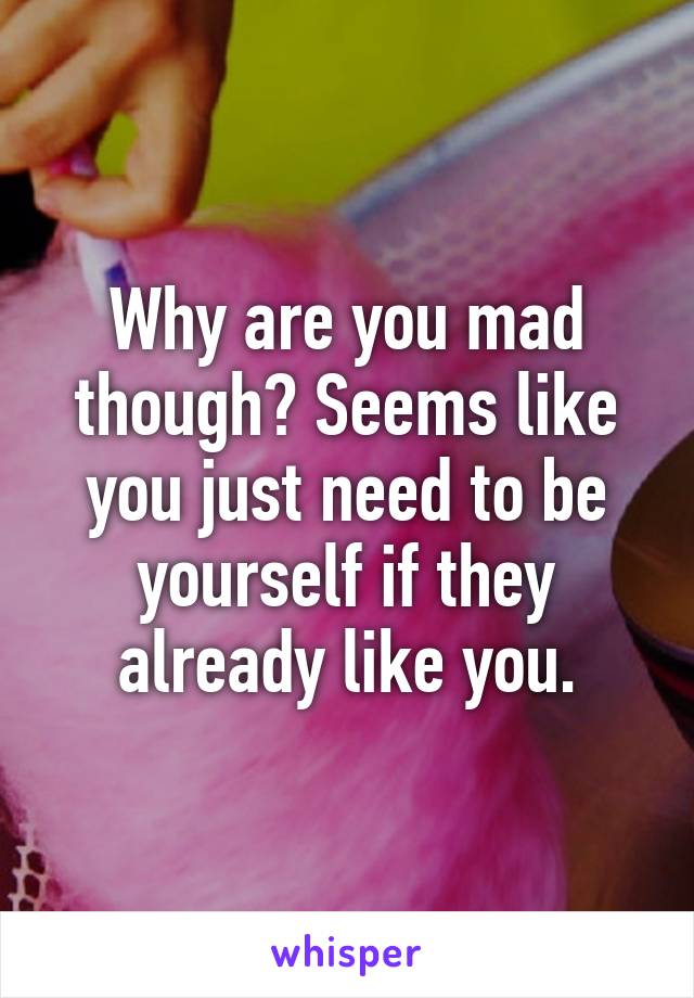 Why are you mad though? Seems like you just need to be yourself if they already like you.