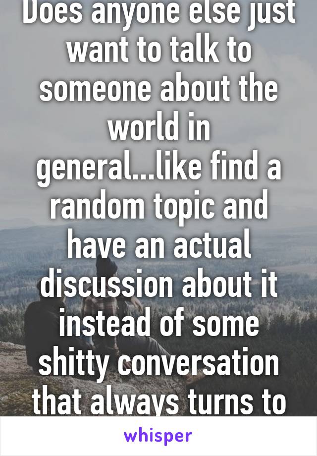 Does anyone else just want to talk to someone about the world in general...like find a random topic and have an actual discussion about it instead of some shitty conversation that always turns to sex.