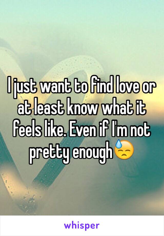 I just want to find love or at least know what it feels like. Even if I'm not pretty enough😓