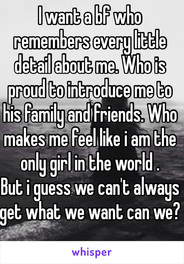 I want a bf who remembers every little detail about me. Who is proud to introduce me to his family and friends. Who makes me feel like i am the only girl in the world . 
But i guess we can't always get what we want can we? 