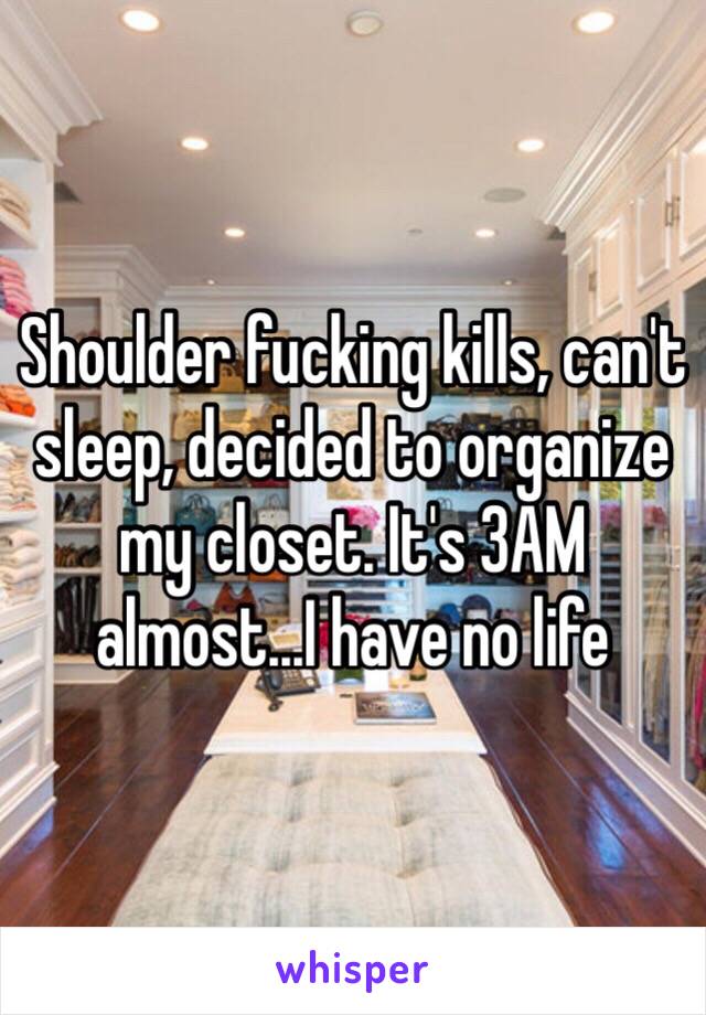 Shoulder fucking kills, can't sleep, decided to organize my closet. It's 3AM almost...I have no life