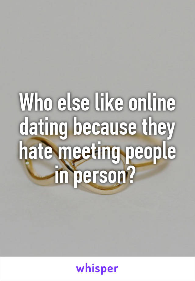 Who else like online dating because they hate meeting people in person? 