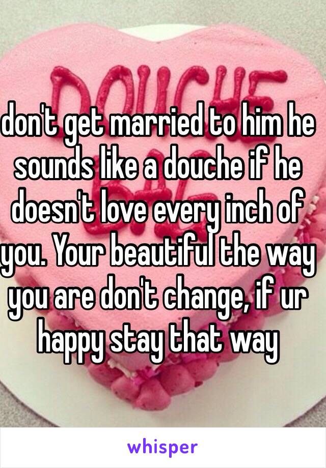 don't get married to him he sounds like a douche if he doesn't love every inch of you. Your beautiful the way you are don't change, if ur happy stay that way 