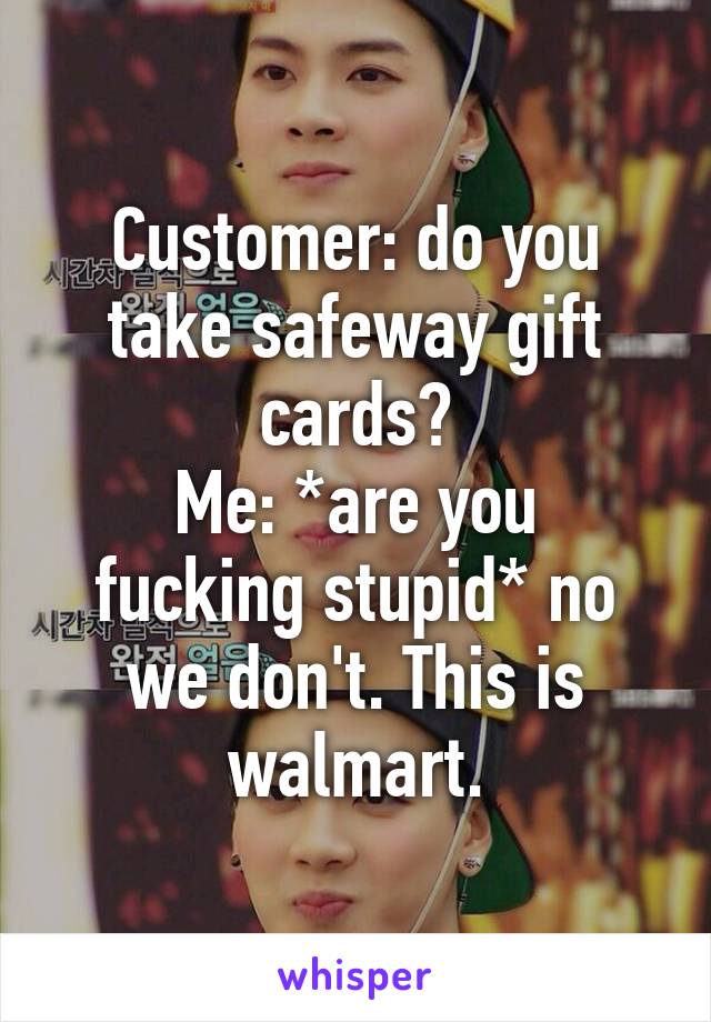 Customer: do you take safeway gift cards?
Me: *are you fucking stupid* no we don't. This is walmart.