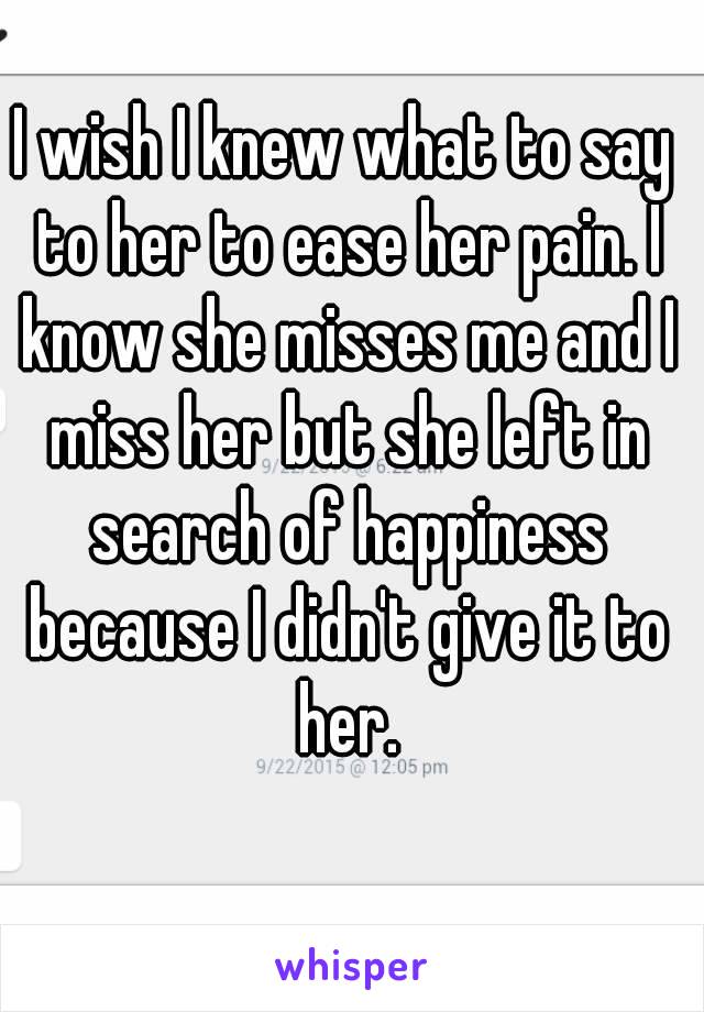 I wish I knew what to say to her to ease her pain. I know she misses me and I miss her but she left in search of happiness because I didn't give it to her.