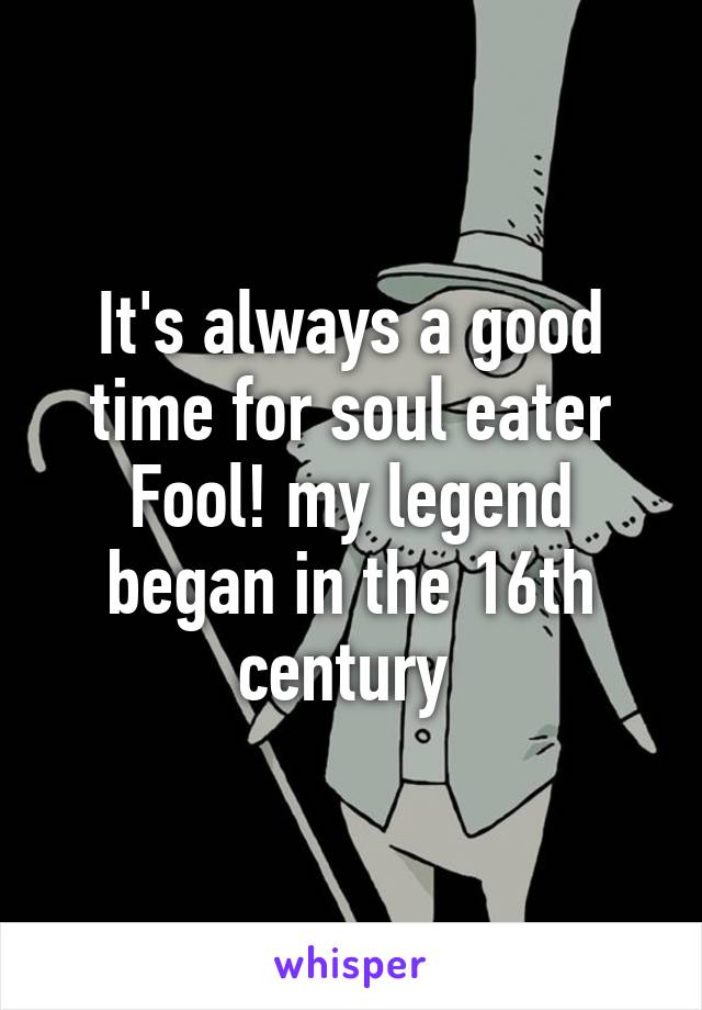 It's always a good time for soul eater
Fool! my legend began in the 16th century 