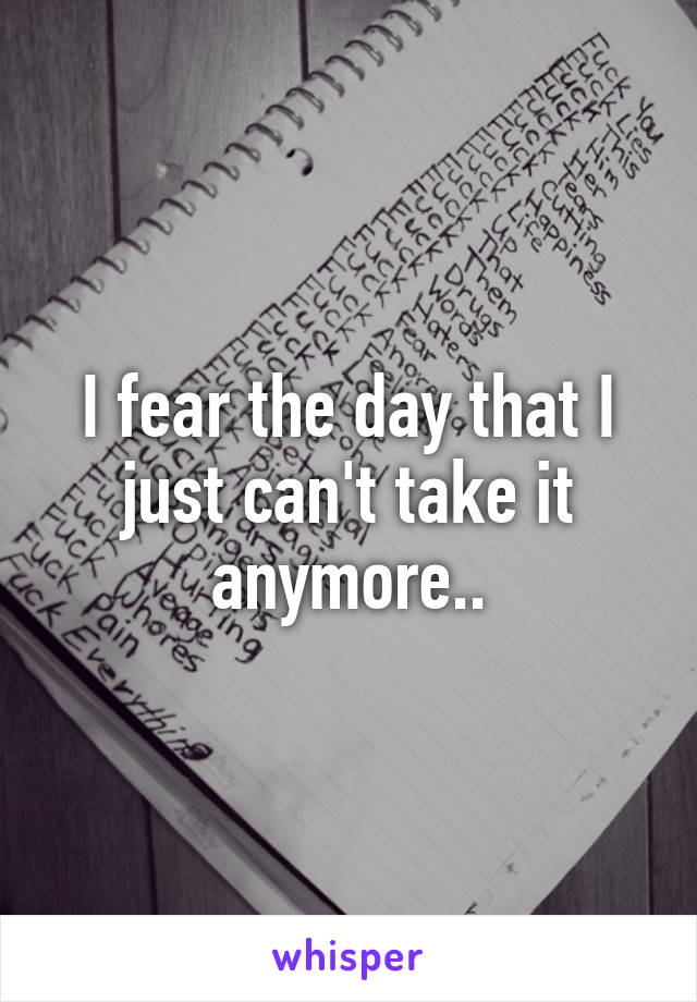 I fear the day that I just can't take it anymore..