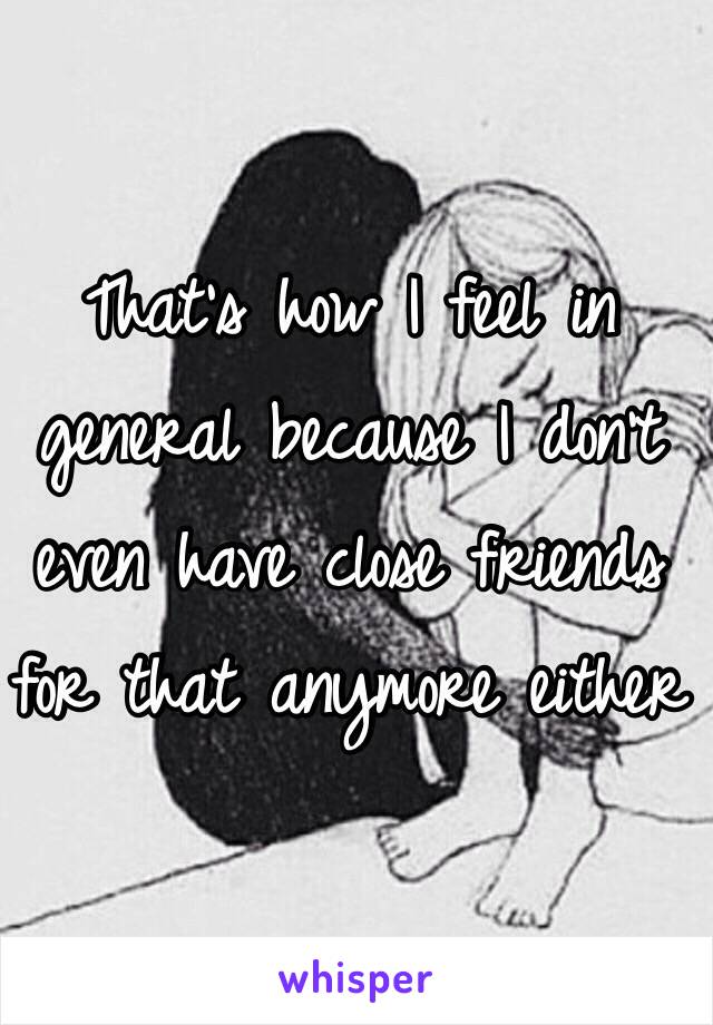 That's how I feel in general because I don't even have close friends for that anymore either