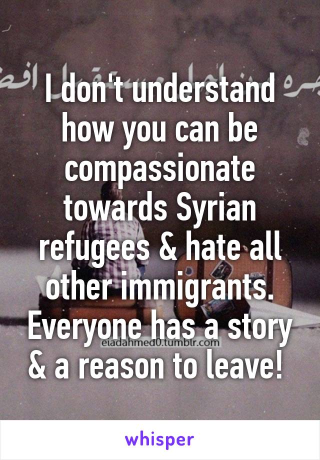 I don't understand how you can be compassionate towards Syrian refugees & hate all other immigrants. Everyone has a story & a reason to leave! 