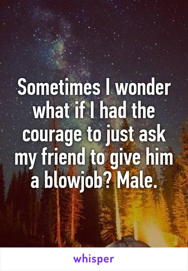 Sometimes I wonder what if I had the courage to just ask my friend to give him a blowjob? Male.